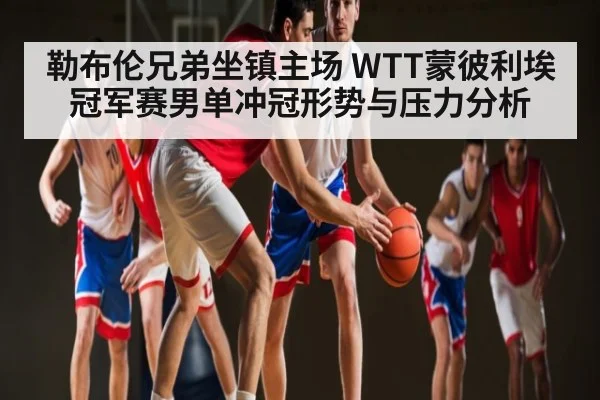 勒布伦兄弟坐镇主场 WTT蒙彼利埃冠军赛男单冲冠形势与压力分析