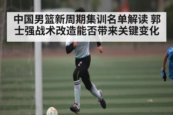 中国男篮新周期集训名单解读 郭士强战术改造能否带来关键变化