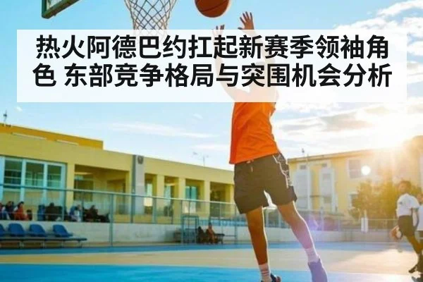 热火阿德巴约扛起新赛季领袖角色 东部竞争格局与突围机会分析